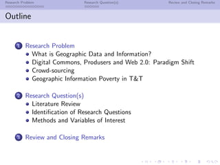 Research Problem               Research Question(s)       Review and Closing Remarks



Outline


      1    Research Problem
             What is Geographic Data and Information?
             Digital Commons, Produsers and Web 2.0: Paradigm Shift
             Crowd-sourcing
             Geographic Information Poverty in T&T

      2    Research Question(s)
             Literature Review
             Identiﬁcation of Research Questions
             Methods and Variables of Interest

      3    Review and Closing Remarks
 
