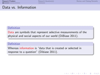 Research Problem              Research Question(s)           Review and Closing Remarks



Data vs. Information




      Deﬁnition
      Data are symbols that represent selective measurements of the
      physical and social aspects of our world (DiBiase 2011).

      Deﬁnition
      Whereas information is “data that is created or selected in
      response to a question” (Dibiase 2011).
 
