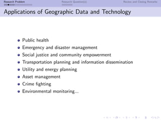 Research Problem                 Research Question(s)         Review and Closing Remarks



Applications of Geographic Data and Technology



              Public health
              Emergency and disaster management
              Social justice and community empowerment
              Transportation planning and information dissemination
              Utility and energy planning
              Asset management
              Crime ﬁghting
              Environmental monitoring...
 