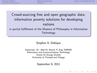 Research Problem                Research Question(s)                  Review and Closing Remarks




           Crowd-sourcing free and open geographic data:
            information poverty solutions for developing
                              nations
        in partial fulﬁllment of the Masters of Philosophy in Information
                                    Technology


                               Stephen A. Debique

                     Supervisor: Dr. Adel M. Sharaf, P. Eng, SMIEEE
                       Information and Communications Technology
                                 Center for Energy Studies
                             University of Trinidad and Tobago


                                September 9, 2011
 