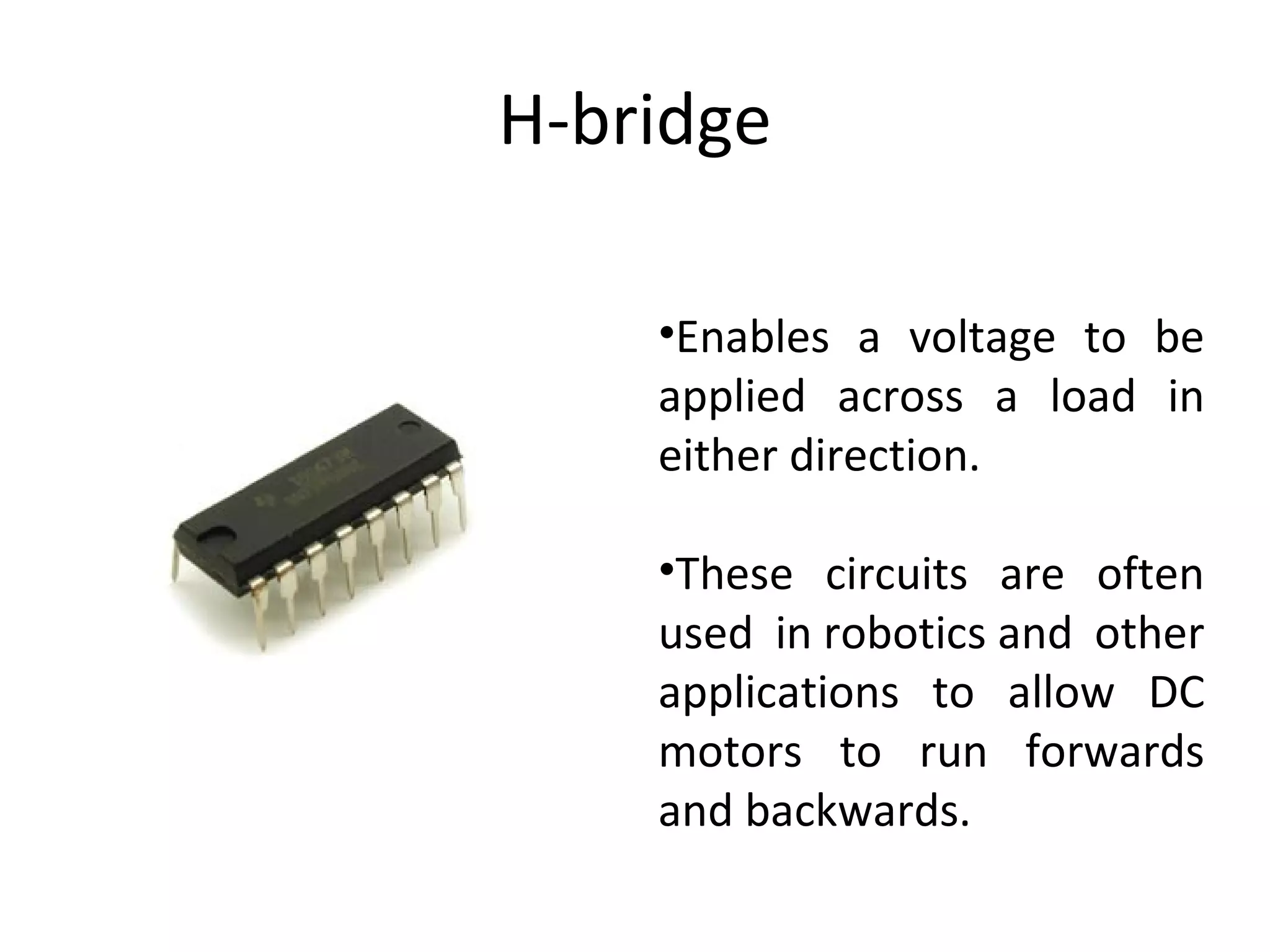 H-bridge Enables a voltage to be applied across a load in either direction.  These circuits are often used in robotics and other applications to allow DC motors to run forwards and backwards. 