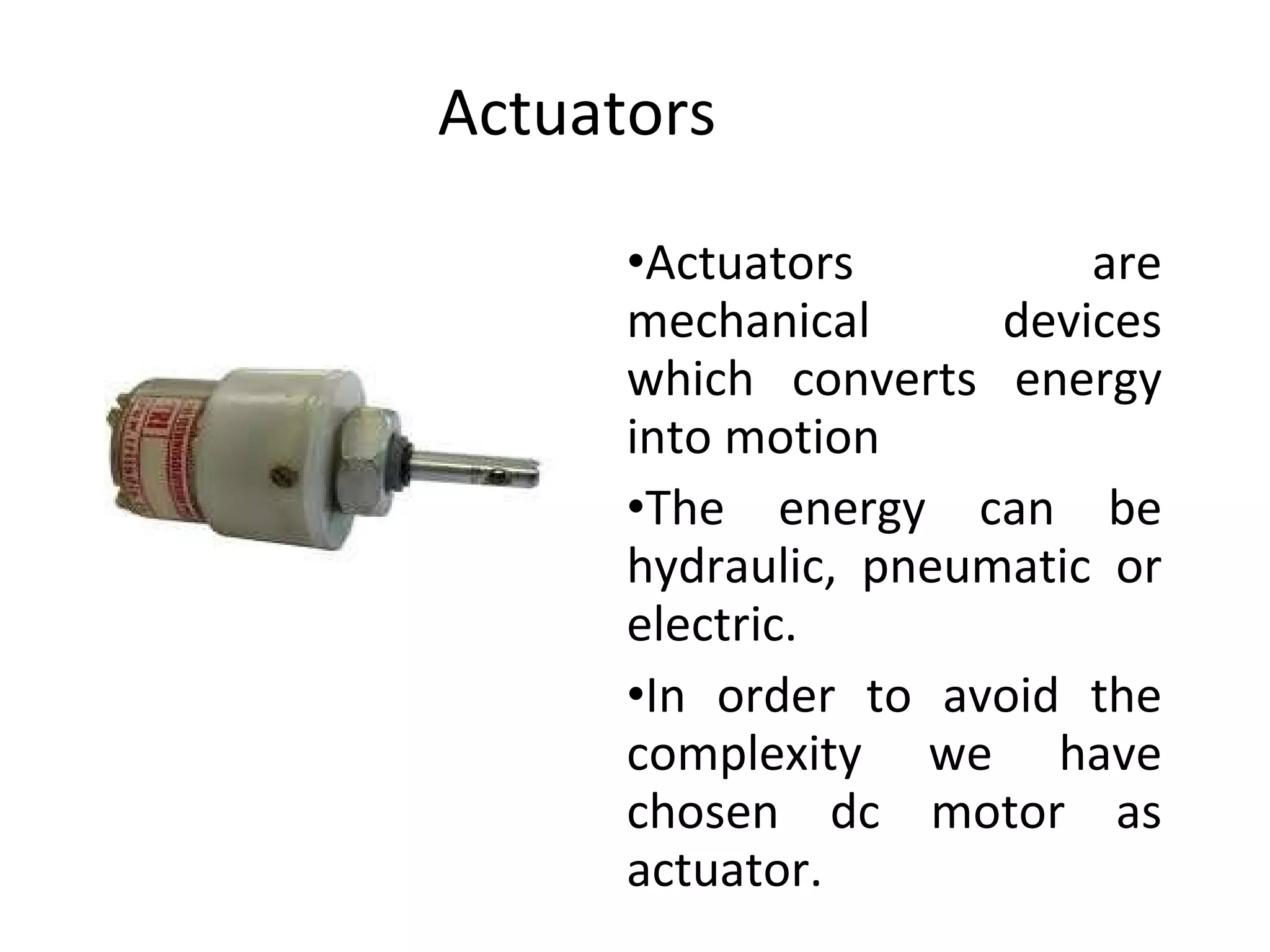 Actuators Actuators are mechanical devices which converts energy into motion The energy can be hydraulic, pneumatic or electric. In order to avoid the complexity we have chosen dc motor as actuator. 