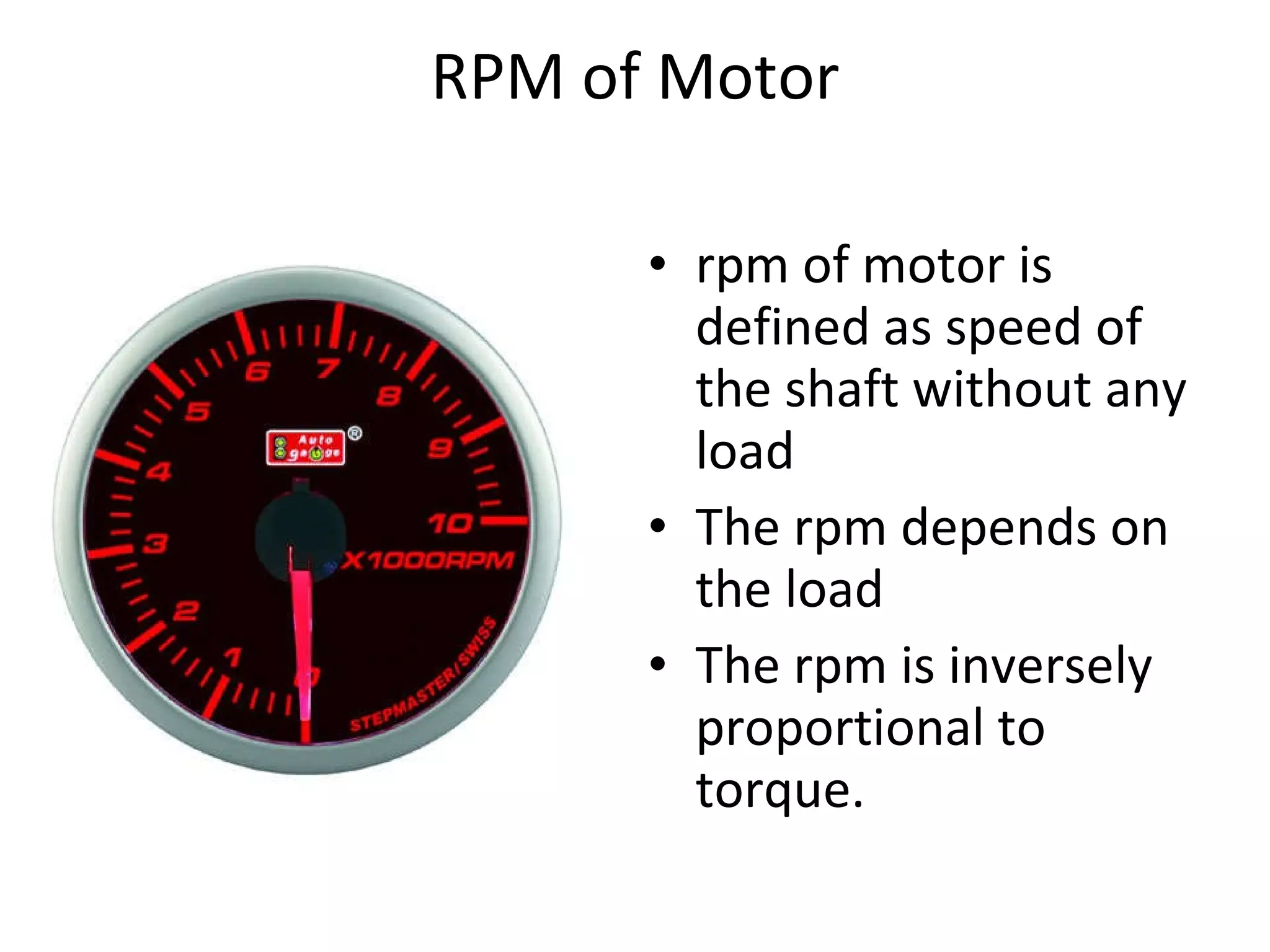 RPM of Motor rpm of motor is defined as speed of the shaft without any load The rpm depends on the load The rpm is inversely proportional to torque.  