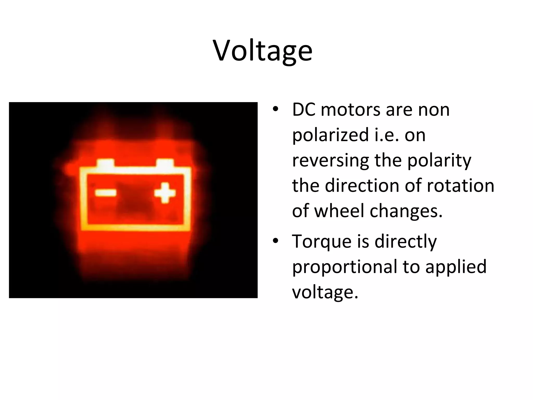 Voltage  DC motors are non polarized i.e. on reversing the polarity  the direction of rotation of wheel changes. Torque is directly proportional to applied voltage.  