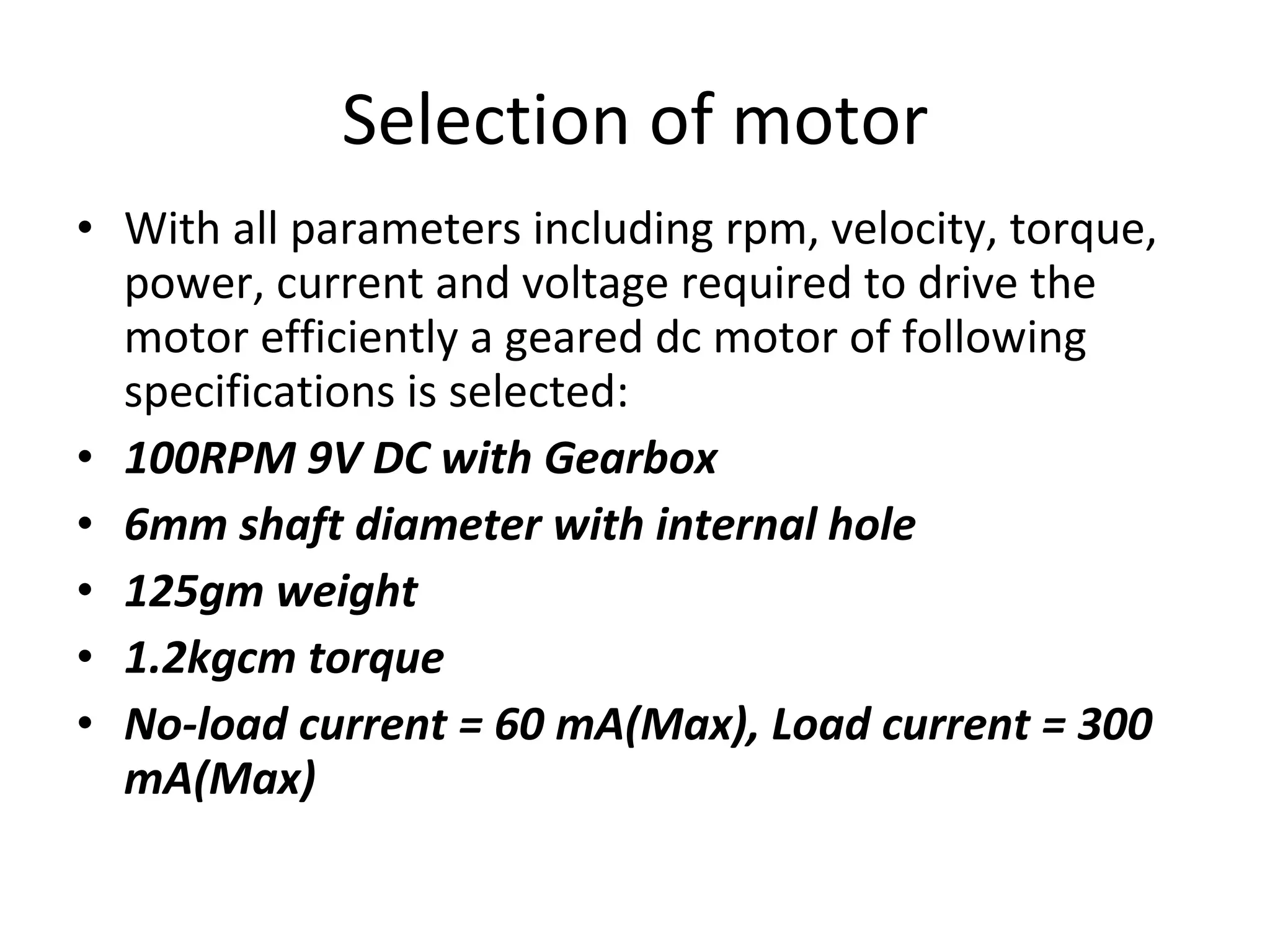 Selection of motor With all parameters including rpm, velocity, torque, power, current and voltage required to drive the motor efficiently a geared dc motor of following specifications is selected: 100RPM 9V DC with Gearbox 6mm shaft diameter with internal hole 125gm weight 1.2kgcm torque No-load current = 60 mA(Max), Load current = 300 mA(Max) 