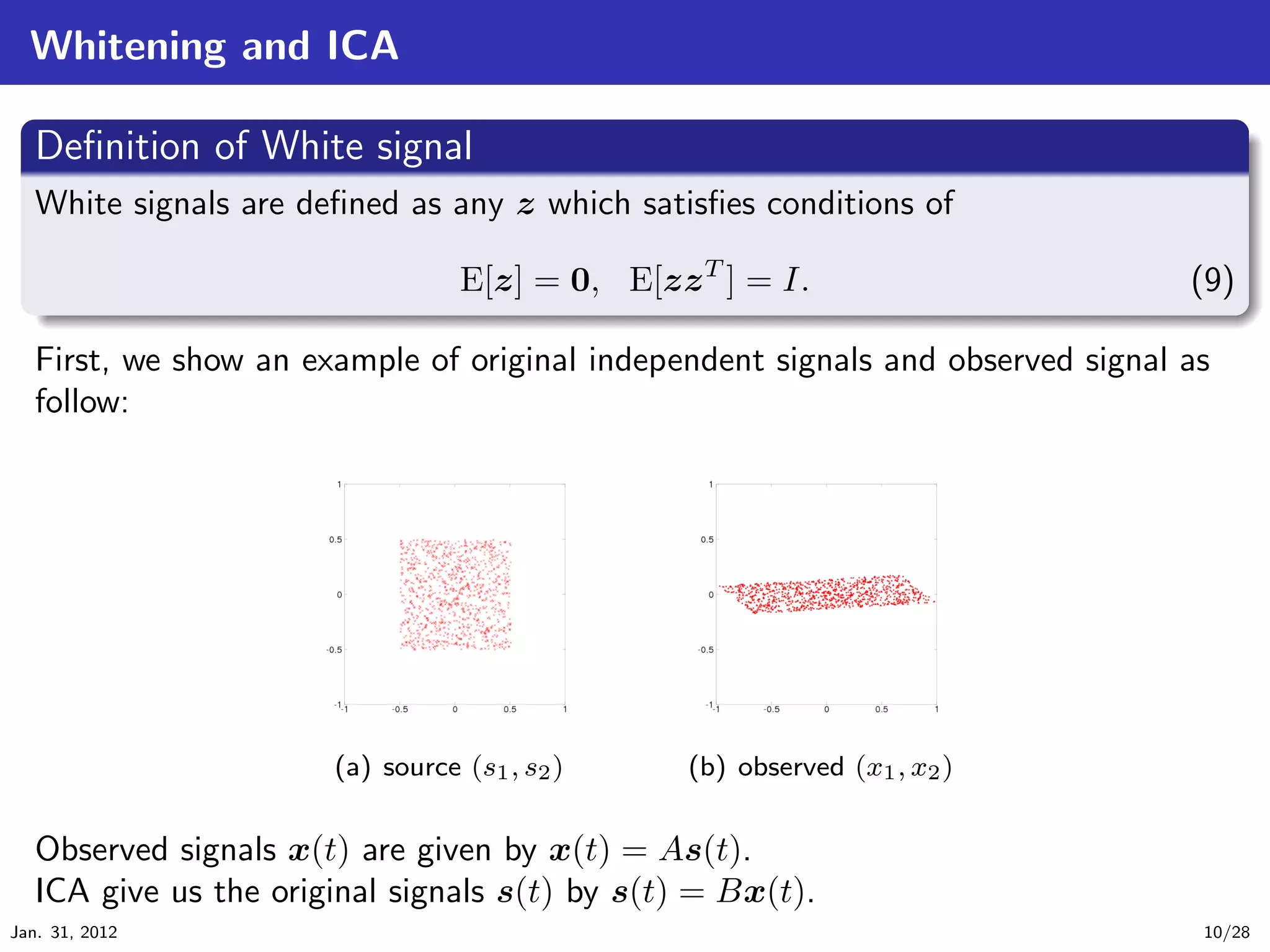 Whitening and ICA
   .
   Deﬁnition of White signal                                                            .
 ..
  White signals are deﬁned as any z which satisﬁes conditions of

   .                           E[z] = 0, E[zz T ] = I.                            (9)
   ..                                                                              .




                                                                                        .
   First, we show an example of original independent signals and observed signal as
   follow:




                       (a) source (s1 , s2 )    (b) observed (x1 , x2 )


   Observed signals x(t) are given by x(t) = As(t).
   ICA give us the original signals s(t) by s(t) = Bx(t).
Jan. 31, 2012                                                                     10/28
 