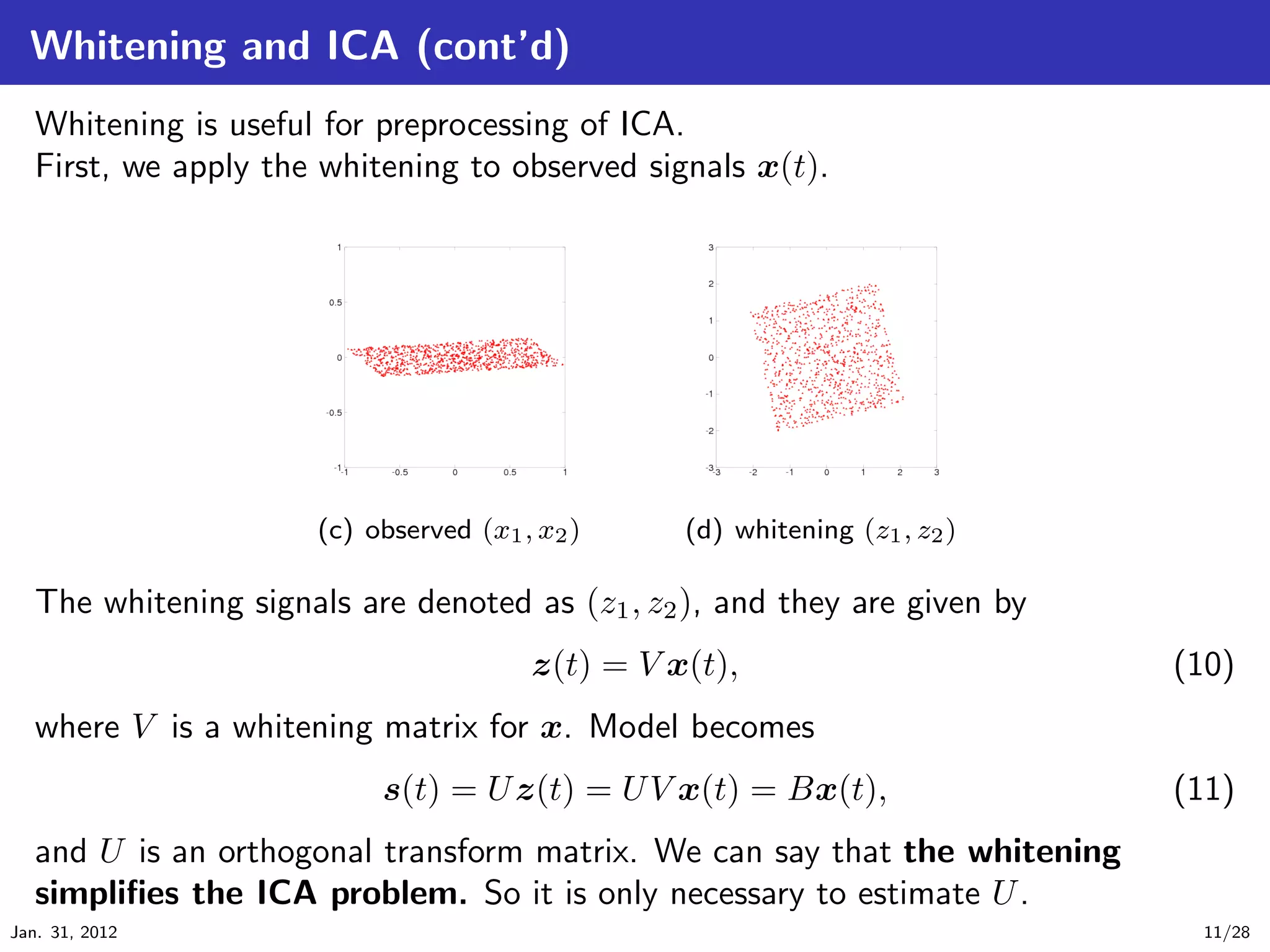 Whitening and ICA (cont’d)
   Whitening is useful for preprocessing of ICA.
   First, we apply the whitening to observed signals x(t).




                      (c) observed (x1 , x2 )     (d) whitening (z1 , z2 )

   The whitening signals are denoted as (z1 , z2 ), and they are given by
                                        z(t) = V x(t),                       (10)
   where V is a whitening matrix for x. Model becomes
                           s(t) = U z(t) = U V x(t) = Bx(t),                 (11)
   and U is an orthogonal transform matrix. We can say that the whitening
   simpliﬁes the ICA problem. So it is only necessary to estimate U .
Jan. 31, 2012                                                                 11/28
 