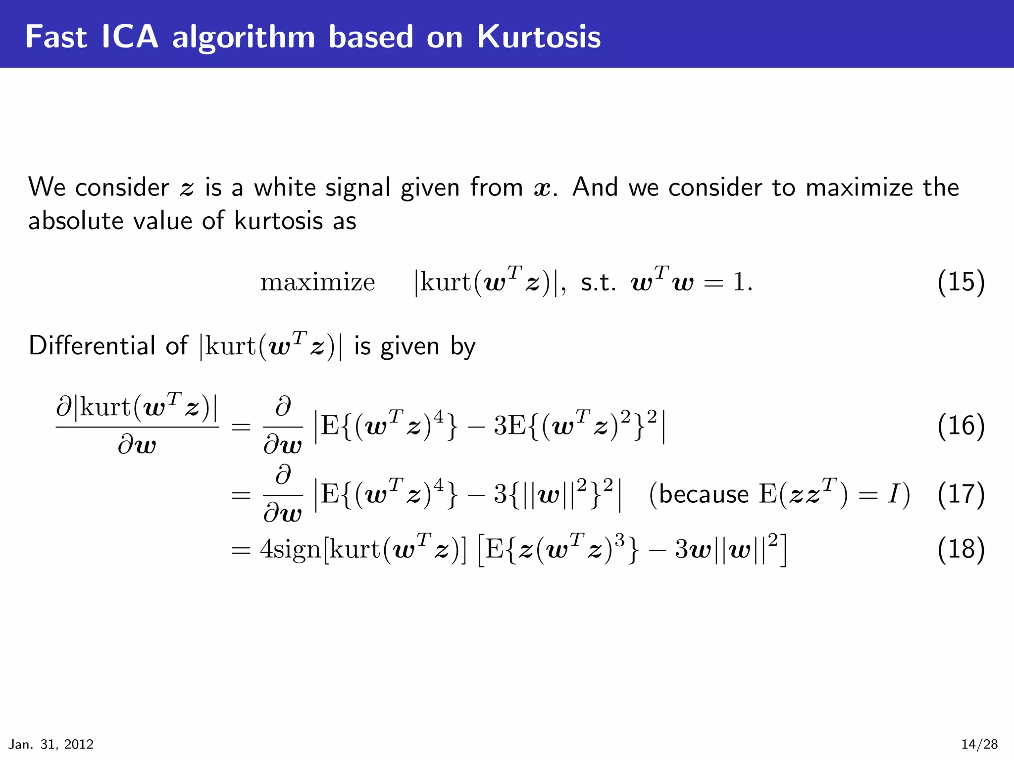 Fast ICA algorithm based on Kurtosis



   We consider z is a white signal given from x. And we consider to maximize the
   absolute value of kurtosis as

                       maximize     |kurt(wT z)|, s.t. wT w = 1.              (15)

   Diﬀerential of |kurt(wT z)| is given by

       ∂|kurt(wT z)|    ∂
                     =      E{(wT z)4 } − 3E{(wT z)2 }2                      (16)
            ∂w         ∂w
                        ∂
                     =      E{(wT z)4 } − 3{||w||2 }2 (because E(zz T ) = I) (17)
                       ∂w
                     = 4sign[kurt(wT z)] E{z(wT z)3 } − 3w||w||2             (18)




Jan. 31, 2012                                                                      14/28
 