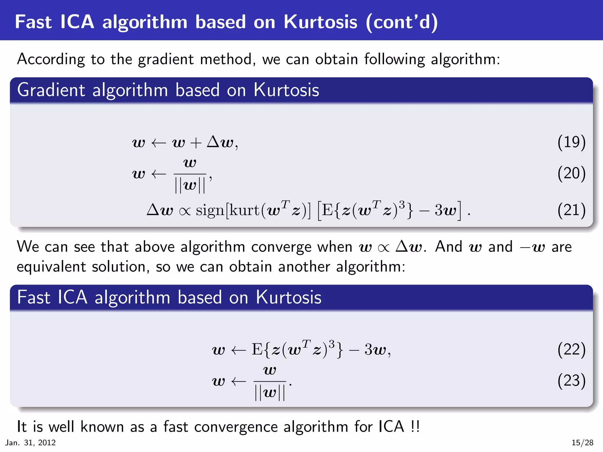Fast ICA algorithm based on Kurtosis (cont’d)
   According to the gradient method, we can obtain following algorithm:
   .
   Gradient algorithm based on Kurtosis                                         .
 ..

                   w ← w + ∆w,                                            (19)
                         w
                   w←        ,                                            (20)
                       ||w||
  .                  ∆w ∝ sign[kurt(wT z)] E{z(wT z)3 } − 3w .        (21)
  ..                                                                     .




                                                                                 .
  We can see that above algorithm converge when w ∝ ∆w. And w and −w are
  equivalent solution, so we can obtain another algorithm:
  .
  Fast ICA algorithm based on Kurtosis                                     .
 ..

                               w ← E{z(wT z)3 } − 3w,                     (22)
                                     w
                               w←        .                                (23)
   .                               ||w||
   ..                                                                       .




                                                                                 .
   It is well known as a fast convergence algorithm for ICA !!
Jan. 31, 2012                                                              15/28
 