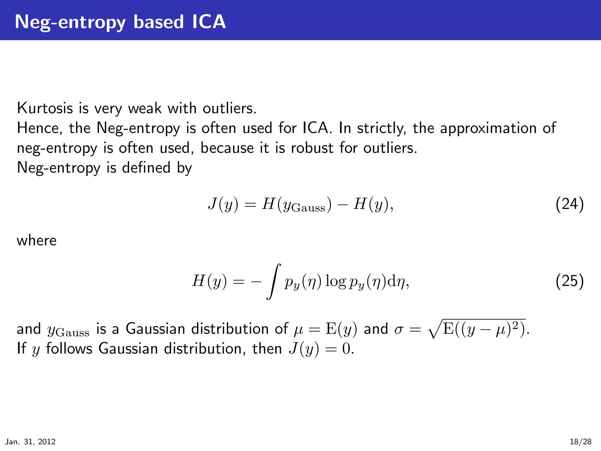 Neg-entropy based ICA



   Kurtosis is very weak with outliers.
   Hence, the Neg-entropy is often used for ICA. In strictly, the approximation of
   neg-entropy is often used, because it is robust for outliers.
   Neg-entropy is deﬁned by

                              J(y) = H(yGauss ) − H(y),                          (24)

   where

                            H(y) = −      py (η) log py (η)dη,                   (25)

   and yGauss is a Gaussian distribution of µ = E(y) and σ =     E((y − µ)2 ).
   If y follows Gaussian distribution, then J(y) = 0.




Jan. 31, 2012                                                                        18/28
 