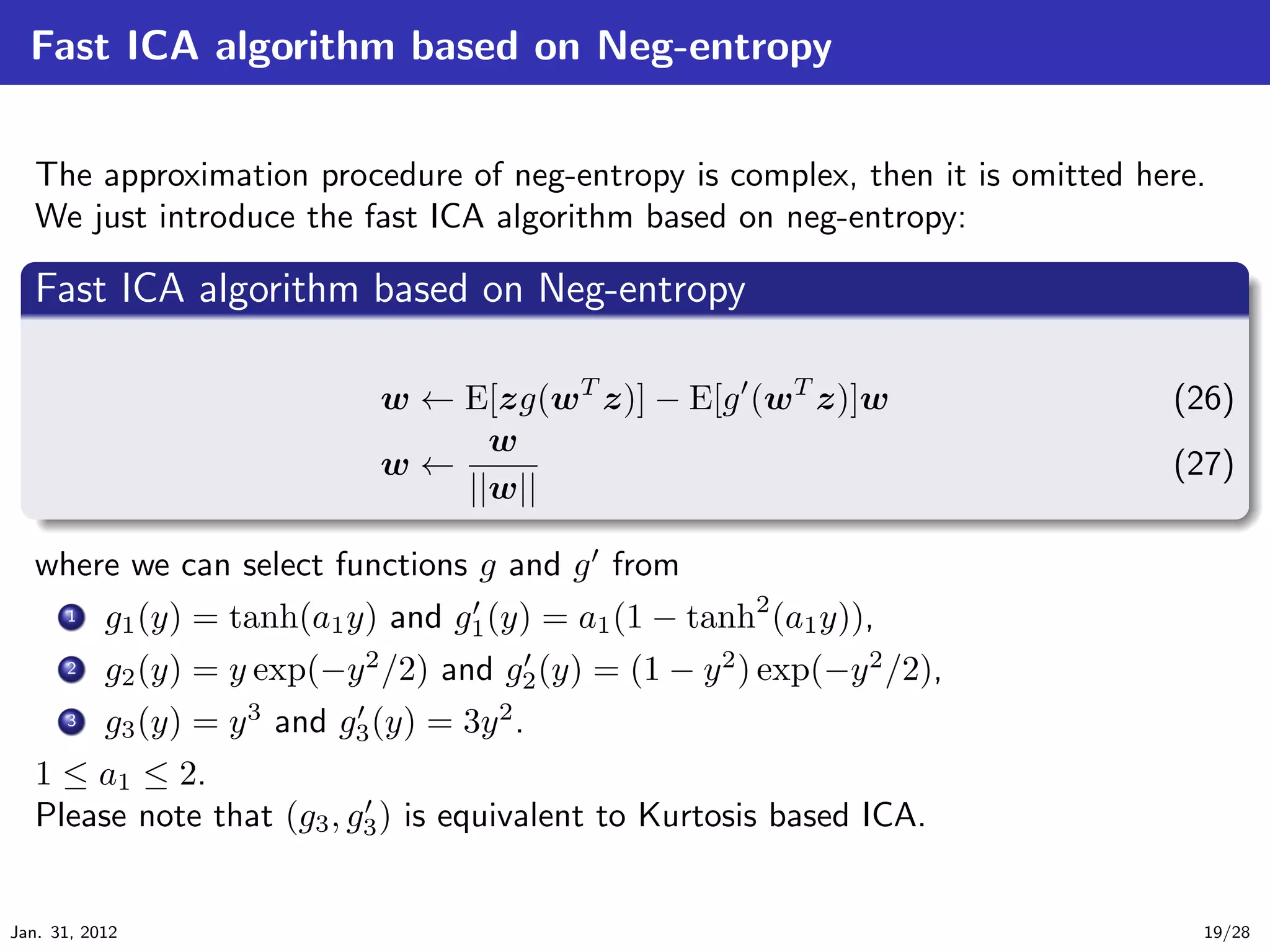 Fast ICA algorithm based on Neg-entropy


   The approximation procedure of neg-entropy is complex, then it is omitted here.
   We just introduce the fast ICA algorithm based on neg-entropy:
   .
   Fast ICA algorithm based on Neg-entropy                                               .
 ..

                                 w ← E[zg(wT z)] − E[g (wT z)]w                (26)
                                       w
                                 w←                                            (27)
   .                                 ||w||
   ..                                                                                .




                                                                                         .
   where we can select functions g and g from
      .
      .. g1 (y) = tanh(a1 y) and g1 (y) = a1 (1 − tanh2 (a1 y)),
      1


      .
      .. g2 (y) = y exp(−y 2 /2) and g (y) = (1 − y 2 ) exp(−y 2 /2),
      2
                                           2
      ...
       3    g3 (y) = y 3 and g3 (y) = 3y 2 .
   1 ≤ a1 ≤ 2.
   Please note that (g3 , g3 ) is equivalent to Kurtosis based ICA.


Jan. 31, 2012                                                                    19/28
 