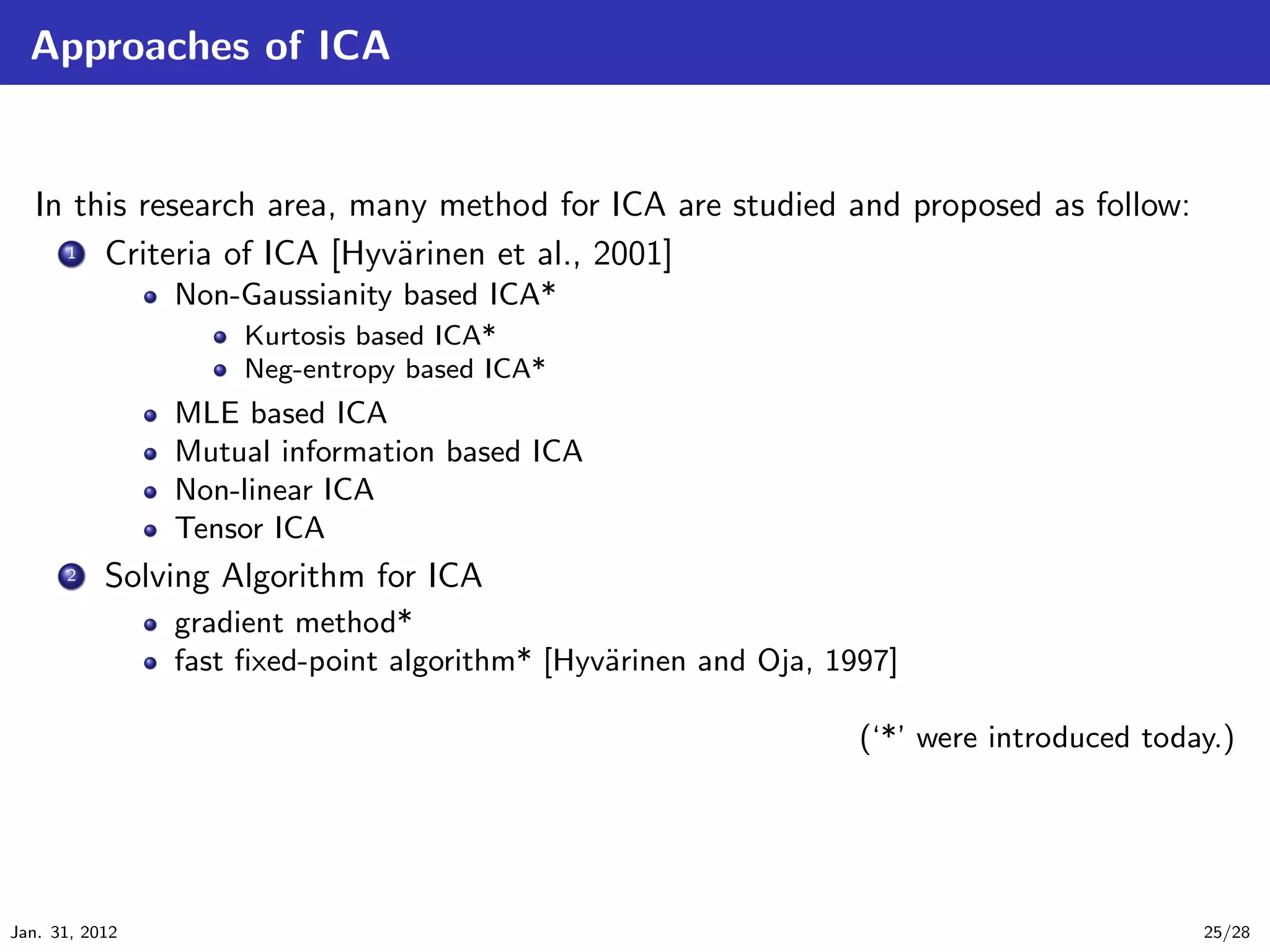 Approaches of ICA


   In this research area, many method for ICA are studied and proposed as follow:
     .
     .. Criteria of ICA [Hyv¨rinen et al., 2001]
     1                      a
                Non-Gaussianity based ICA*
                     Kurtosis based ICA*
                     Neg-entropy based ICA*
                MLE based ICA
                Mutual information based ICA
                Non-linear ICA
                Tensor ICA
     ...
      2    Solving Algorithm for ICA
                gradient method*
                fast ﬁxed-point algorithm* [Hyv¨rinen and Oja, 1997]
                                               a

                                                                 (‘*’ were introduced today.)




Jan. 31, 2012                                                                             25/28
 