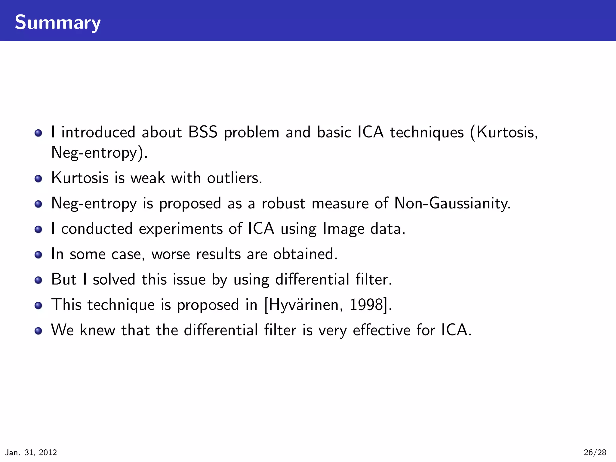 Summary




           I introduced about BSS problem and basic ICA techniques (Kurtosis,
           Neg-entropy).
           Kurtosis is weak with outliers.
           Neg-entropy is proposed as a robust measure of Non-Gaussianity.
           I conducted experiments of ICA using Image data.
           In some case, worse results are obtained.
           But I solved this issue by using diﬀerential ﬁlter.
           This technique is proposed in [Hyv¨rinen, 1998].
                                               a
           We knew that the diﬀerential ﬁlter is very eﬀective for ICA.




Jan. 31, 2012                                                                   26/28
 