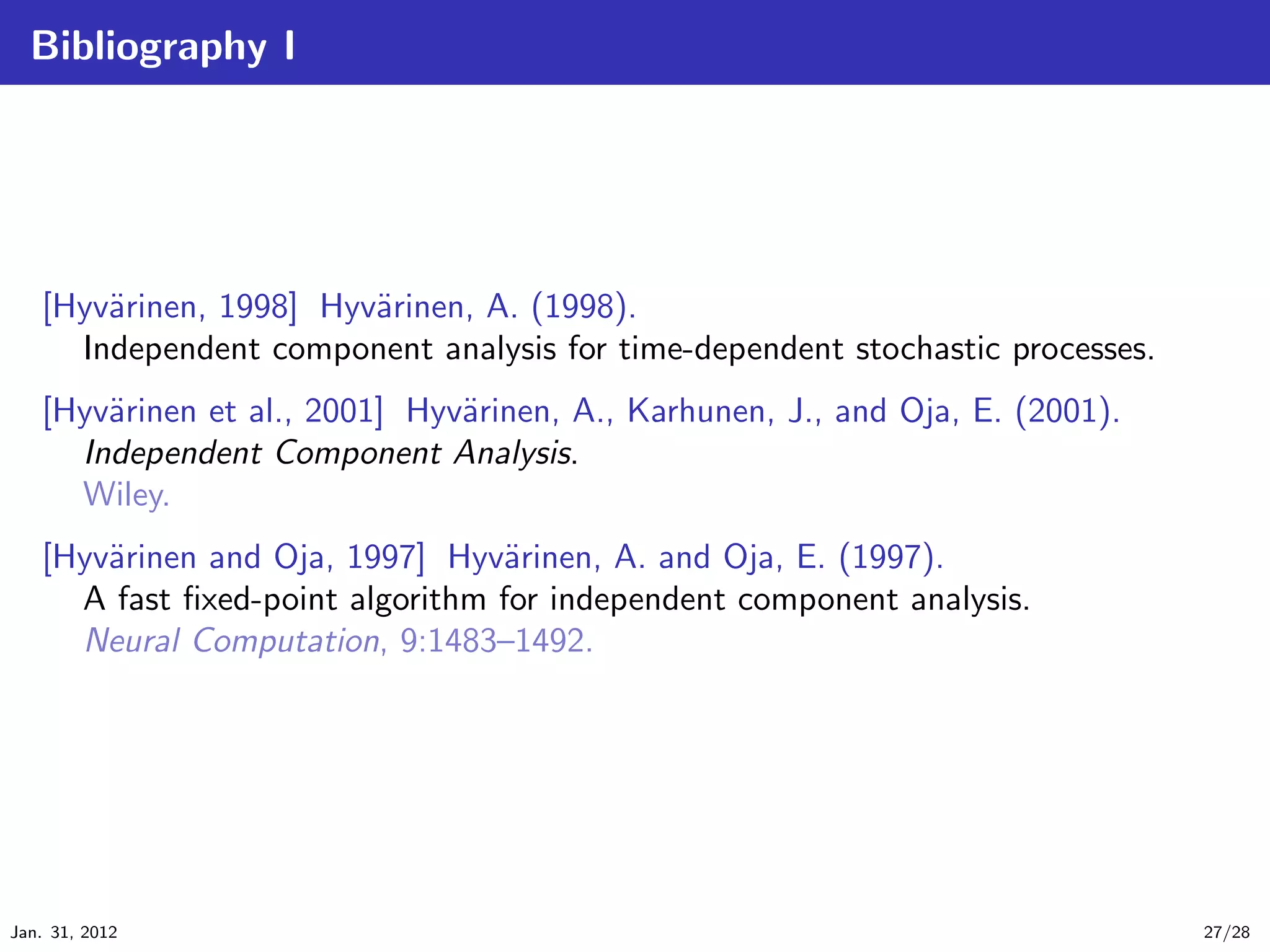 Bibliography I




   [Hyv¨rinen, 1998] Hyv¨rinen, A. (1998).
       a                a
     Independent component analysis for time-dependent stochastic processes.
   [Hyv¨rinen et al., 2001] Hyv¨rinen, A., Karhunen, J., and Oja, E. (2001).
       a                       a
     Independent Component Analysis.
     Wiley.
   [Hyv¨rinen and Oja, 1997] Hyv¨rinen, A. and Oja, E. (1997).
       a                         a
     A fast ﬁxed-point algorithm for independent component analysis.
     Neural Computation, 9:1483–1492.




Jan. 31, 2012                                                                  27/28
 