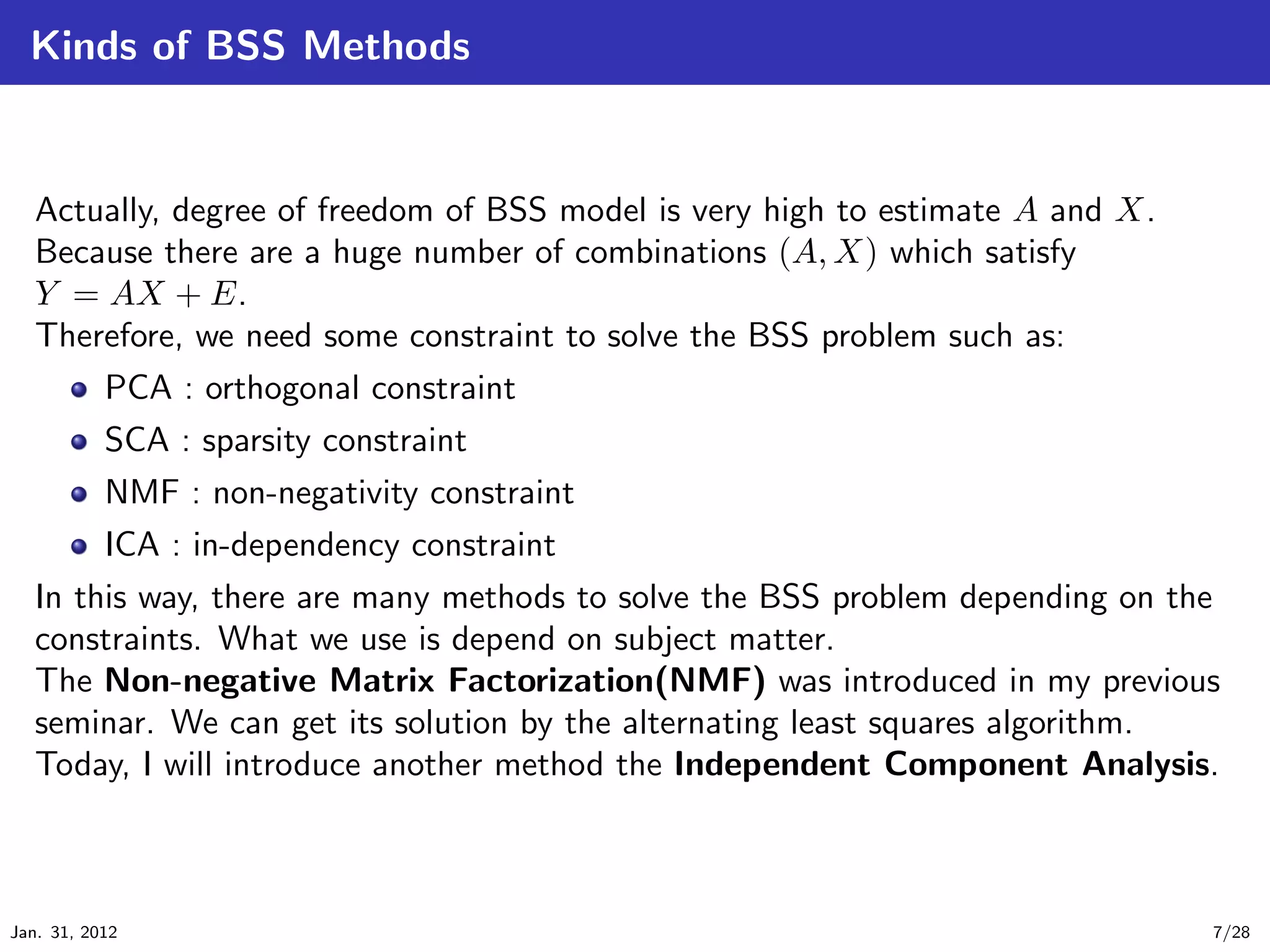 Kinds of BSS Methods


   Actually, degree of freedom of BSS model is very high to estimate A and X.
   Because there are a huge number of combinations (A, X) which satisfy
   Y = AX + E.
   Therefore, we need some constraint to solve the BSS problem such as:
           PCA : orthogonal constraint
           SCA : sparsity constraint
        NMF : non-negativity constraint
        ICA : in-dependency constraint
   In this way, there are many methods to solve the BSS problem depending on the
   constraints. What we use is depend on subject matter.
   The Non-negative Matrix Factorization(NMF) was introduced in my previous
   seminar. We can get its solution by the alternating least squares algorithm.
   Today, I will introduce another method the Independent Component Analysis.



Jan. 31, 2012                                                                   7/28
 