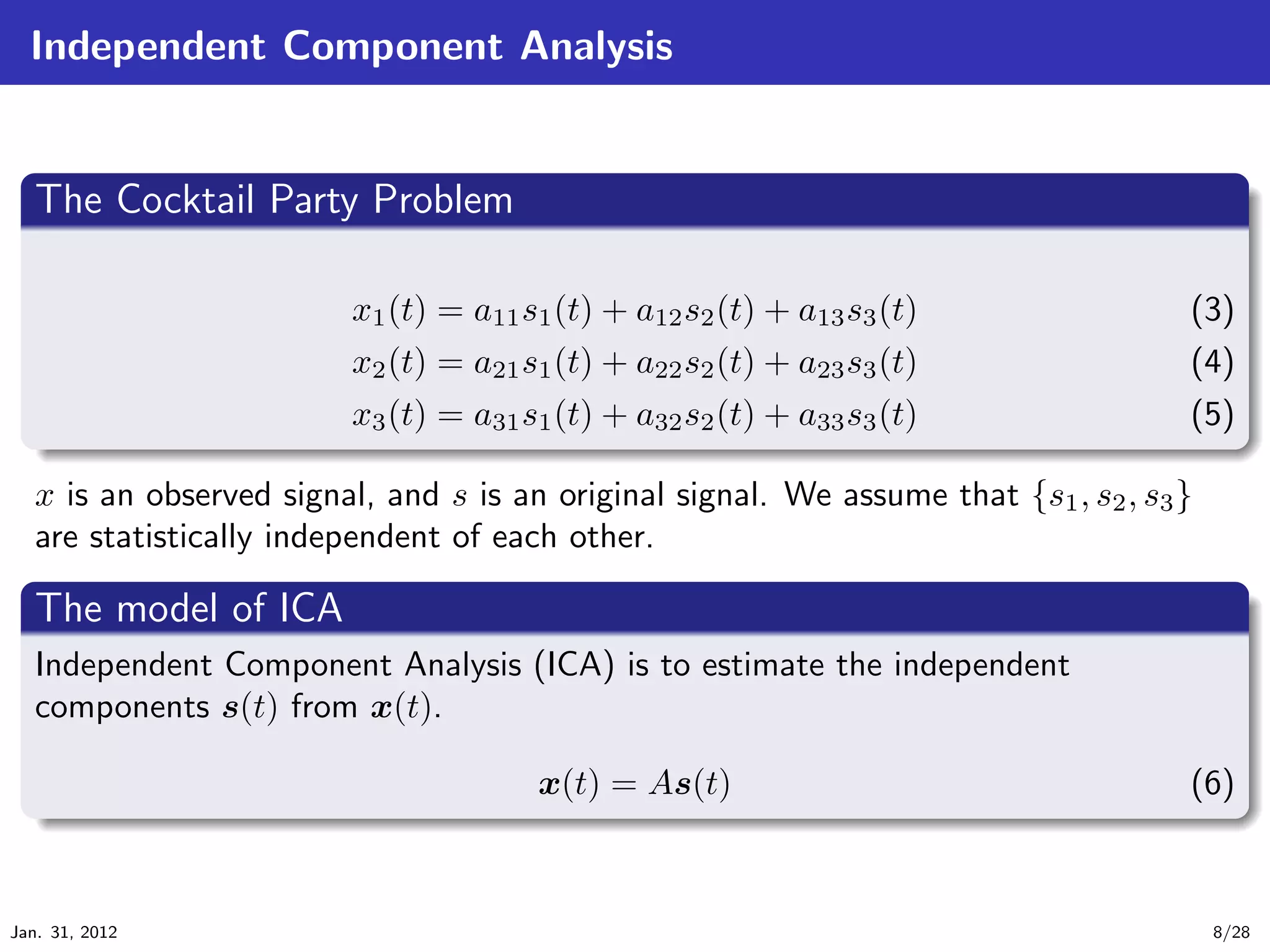 Independent Component Analysis

   .
   The Cocktail Party Problem                                                                .
 ..

                         x1 (t) = a11 s1 (t) + a12 s2 (t) + a13 s3 (t)                 (3)
                         x2 (t) = a21 s1 (t) + a22 s2 (t) + a23 s3 (t)                 (4)
  .                       x3 (t) = a31 s1 (t) + a32 s2 (t) + a33 s3 (t)               (5)
  ..                                                                                   .




                                                                                             .
  x is an observed signal, and s is an original signal. We assume that {s1 , s2 , s3 }
  are statistically independent of each other.
  .
  The model of ICA                                                                        .
 ..
  Independent Component Analysis (ICA) is to estimate the independent
  components s(t) from x(t).

   .                                   x(t) = As(t)                                    (6)
   ..                                                                                   .




                                                                                             .
Jan. 31, 2012                                                                           8/28
 