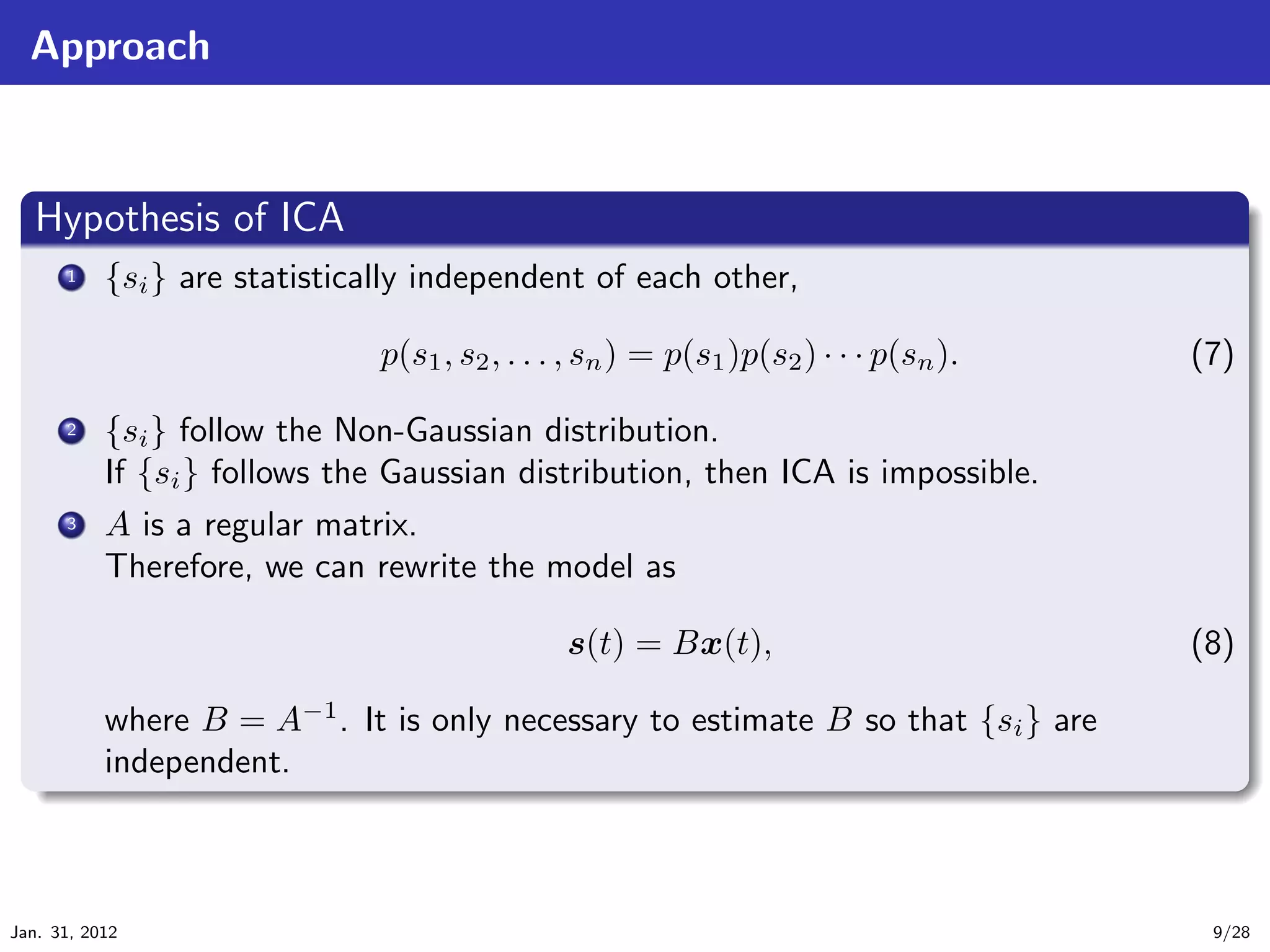 Approach


   .
   Hypothesis of ICA                                                                         .
 ..
       ... {si } are statistically independent of each other,
        1



                               p(s1 , s2 , . . . , sn ) = p(s1 )p(s2 ) · · · p(sn ).   (7)

       ...
        2  {si } follow the Non-Gaussian distribution.
           If {si } follows the Gaussian distribution, then ICA is impossible.
       ... A is a regular matrix.
        3

           Therefore, we can rewrite the model as

                                                s(t) = Bx(t),                          (8)

             where B = A−1 . It is only necessary to estimate B so that {si } are
   .         independent.
   ..                                                                                   .




                                                                                             .
Jan. 31, 2012                                                                           9/28
 