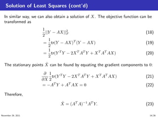 Solution of Least Squares (cont’d)
In similar way, we can also obtain a solution of X. The objective function can be
transformed as
1
2
||Y − AX||2
F (18)
=
1
2
tr(Y − AX)T
(Y − AX) (19)
=
1
2
tr(Y T
Y − 2XT
AT
Y + XT
AT
AX) (20)
The stationary points ˆX can be found by equating the gradient components to 0:
∂
∂X
1
2
tr(Y T
Y − 2XT
AT
Y + XT
AT
AX) (21)
= −AT
Y + AT
AX = 0 (22)
Therefore,
ˆX = (AT
A)−1
AT
Y. (23)
November 29, 2011 14/26
 