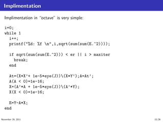 Implimentation
Implimentation in “octave” is very simple:
i=0;
while 1
i++;
printf("%d: %f n",i,sqrt(sum(sum(E.^2))));
if sqrt(sum(sum(E.^2))) < er || i > maxiter
break;
end
At=(X*X’+ 1e-5*eye(J))(X*Y’);A=At’;
A(A < 0)=1e-16;
X=(A’*A + 1e-5*eye(J))(A’*Y);
X(X < 0)=1e-16;
E=Y-A*X;
end
November 29, 2011 15/26
 