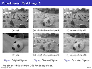 Experiments: Real Image 2
(a) rock
(b) pig
Figure: Original Signals
(a) mixed (observed) signal 1
(b) mixed (observed) signal 2
Figure: Observed Signals
(a) estimated signal 1
(b) estimated signal 2
Figure: Estimated Signals
We can see that estimate 2 is not so separated.
November 29, 2011 19/26
 