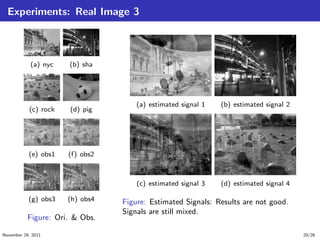 Experiments: Real Image 3
(a) nyc (b) sha
(c) rock (d) pig
(e) obs1 (f) obs2
(g) obs3 (h) obs4
Figure: Ori. & Obs.
(a) estimated signal 1 (b) estimated signal 2
(c) estimated signal 3 (d) estimated signal 4
Figure: Estimated Signals: Results are not good.
Signals are still mixed.
November 29, 2011 20/26
 