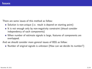Issues
There are some issues of this method as follow:
Solution is non-unique (i.e. result is depend on starting point)
It is not enough only by non-negativity constraint (shoud consider
independency of each components)
When number of estimate signals is large, features of components are
overlapped.
And we should consider more general issues of BSS as follow:
Number of original signals is unknown (How can we decide its number?)
November 29, 2011 21/26
 