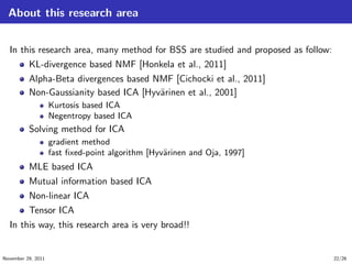 About this research area
In this research area, many method for BSS are studied and proposed as follow:
KL-divergence based NMF [Honkela et al., 2011]
Alpha-Beta divergences based NMF [Cichocki et al., 2011]
Non-Gaussianity based ICA [Hyv¨arinen et al., 2001]
Kurtosis based ICA
Negentropy based ICA
Solving method for ICA
gradient method
fast ﬁxed-point algorithm [Hyv¨arinen and Oja, 1997]
MLE based ICA
Mutual information based ICA
Non-linear ICA
Tensor ICA
In this way, this research area is very broad!!
November 29, 2011 22/26
 