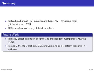 Summary
I introduced about BSS problem and basic NMF tequnique from
[Cichocki et al., 2009].
EEG classiﬁcation is very diﬃcult problem.
.
Future Work
..
.
. ..
.
.
To study about extension of NMF and Independent Component Analysis
(ICA).
To apply the BSS problem, EEG analysis, and some pattern recognition
problem.
November 29, 2011 23/26
 