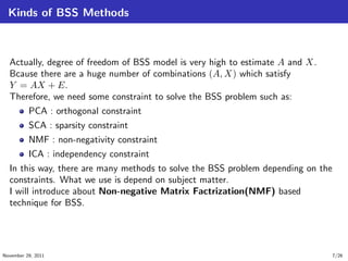Kinds of BSS Methods
Actually, degree of freedom of BSS model is very high to estimate A and X.
Bcause there are a huge number of combinations (A, X) which satisfy
Y = AX + E.
Therefore, we need some constraint to solve the BSS problem such as:
PCA : orthogonal constraint
SCA : sparsity constraint
NMF : non-negativity constraint
ICA : independency constraint
In this way, there are many methods to solve the BSS problem depending on the
constraints. What we use is depend on subject matter.
I will introduce about Non-negative Matrix Factrization(NMF) based
technique for BSS.
November 29, 2011 7/26
 