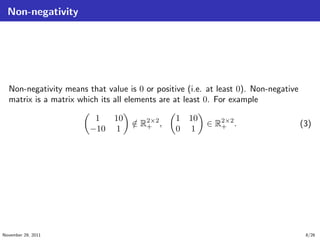 Non-negativity
Non-negativity means that value is 0 or positive (i.e. at least 0). Non-negative
matrix is a matrix which its all elements are at least 0. For example
1 10
−10 1
/∈ R2×2
+ ,
1 10
0 1
∈ R2×2
+ . (3)
November 29, 2011 8/26
 