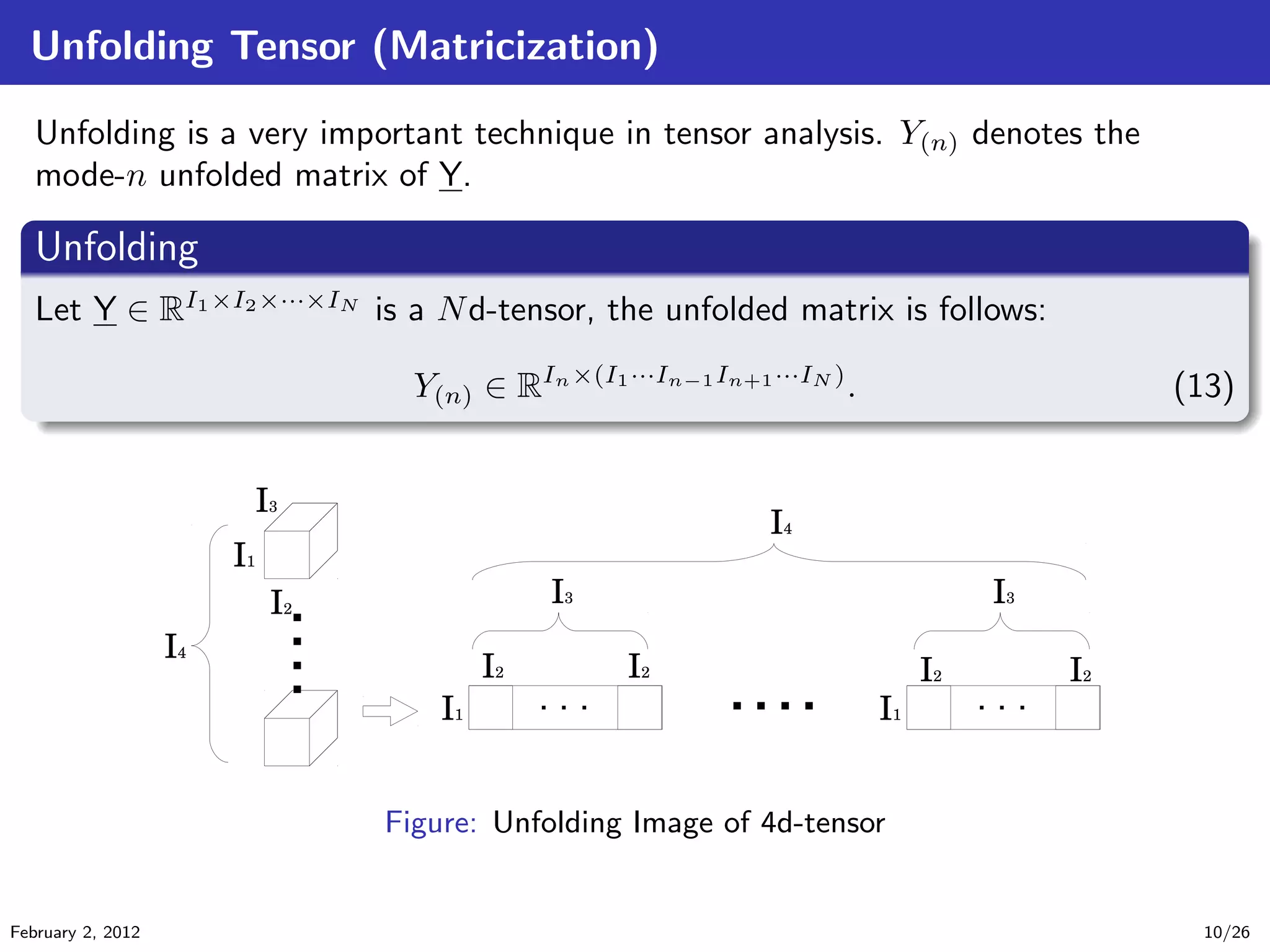 Unfolding Tensor (Matricization)
Unfolding is a very important technique in tensor analysis. Y(n) denotes the
mode-n unfolded matrix of Y.
.
Unfolding
..
.
. ..
.
.
Let Y ∈ RI1×I2×···×IN
is a Nd-tensor, the unfolded matrix is follows:
Y(n) ∈ RIn×(I1···In−1In+1···IN )
. (13)
Figure: Unfolding Image of 4d-tensor
February 2, 2012 10/26
 