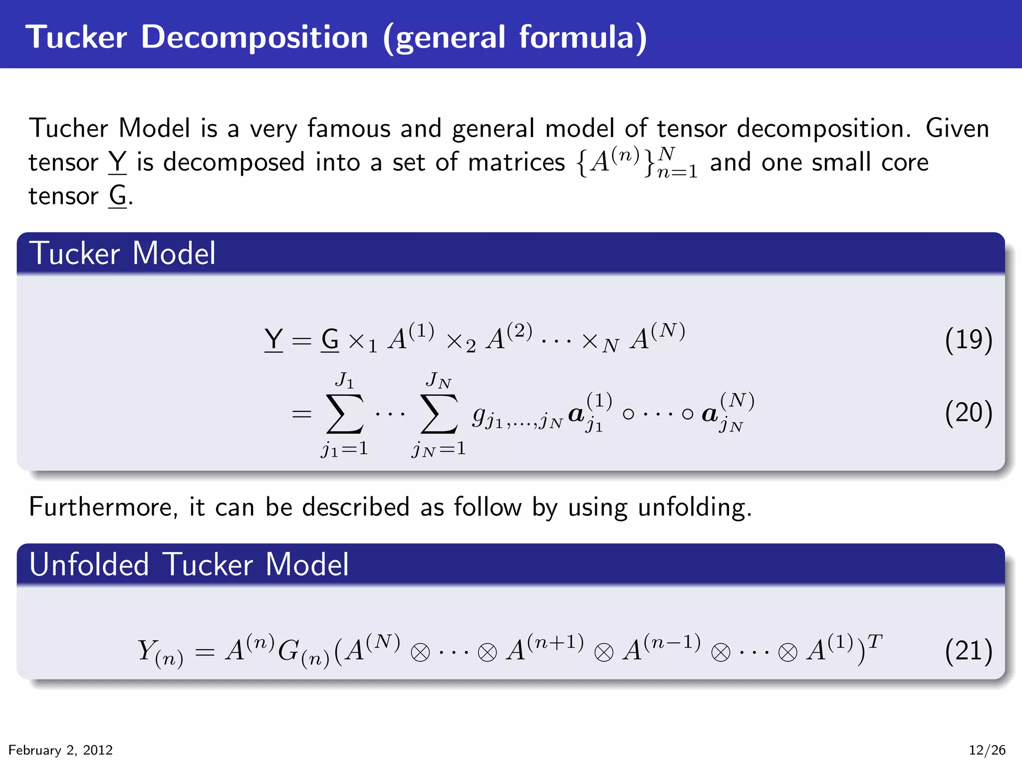 Tucker Decomposition (general formula)
Tucher Model is a very famous and general model of tensor decomposition. Given
tensor Y is decomposed into a set of matrices {A(n)
}N
n=1 and one small core
tensor G.
.
Tucker Model
..
.
. ..
.
.
Y = G ×1 A(1)
×2 A(2)
· · · ×N A(N)
(19)
=
J1
j1=1
· · ·
JN
jN =1
gj1,...,jN a
(1)
j1
◦ · · · ◦ a
(N)
jN
(20)
Furthermore, it can be described as follow by using unfolding.
.
Unfolded Tucker Model
..
.
. ..
.
.
Y(n) = A(n)
G(n)(A(N)
⊗ · · · ⊗ A(n+1)
⊗ A(n−1)
⊗ · · · ⊗ A(1)
)T
(21)
February 2, 2012 12/26
 
