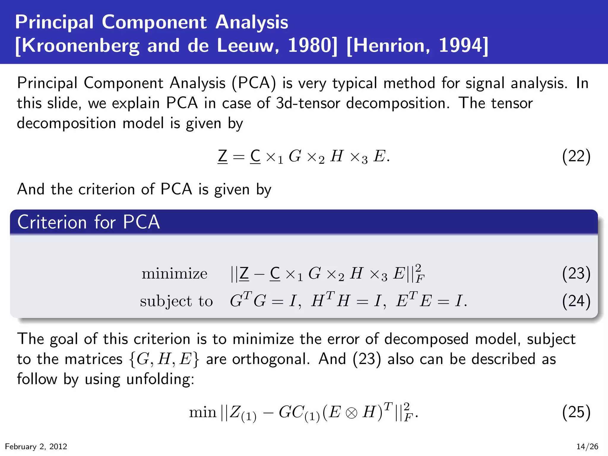 Principal Component Analysis
[Kroonenberg and de Leeuw, 1980] [Henrion, 1994]
Principal Component Analysis (PCA) is very typical method for signal analysis. In
this slide, we explain PCA in case of 3d-tensor decomposition. The tensor
decomposition model is given by
Z = C ×1 G ×2 H ×3 E. (22)
And the criterion of PCA is given by
.
Criterion for PCA
..
.
. ..
.
.
minimize ||Z − C ×1 G ×2 H ×3 E||2
F (23)
subject to GT
G = I, HT
H = I, ET
E = I. (24)
The goal of this criterion is to minimize the error of decomposed model, subject
to the matrices {G, H, E} are orthogonal. And (23) also can be described as
follow by using unfolding:
min ||Z(1) − GC(1)(E ⊗ H)T
||2
F . (25)
February 2, 2012 14/26
 