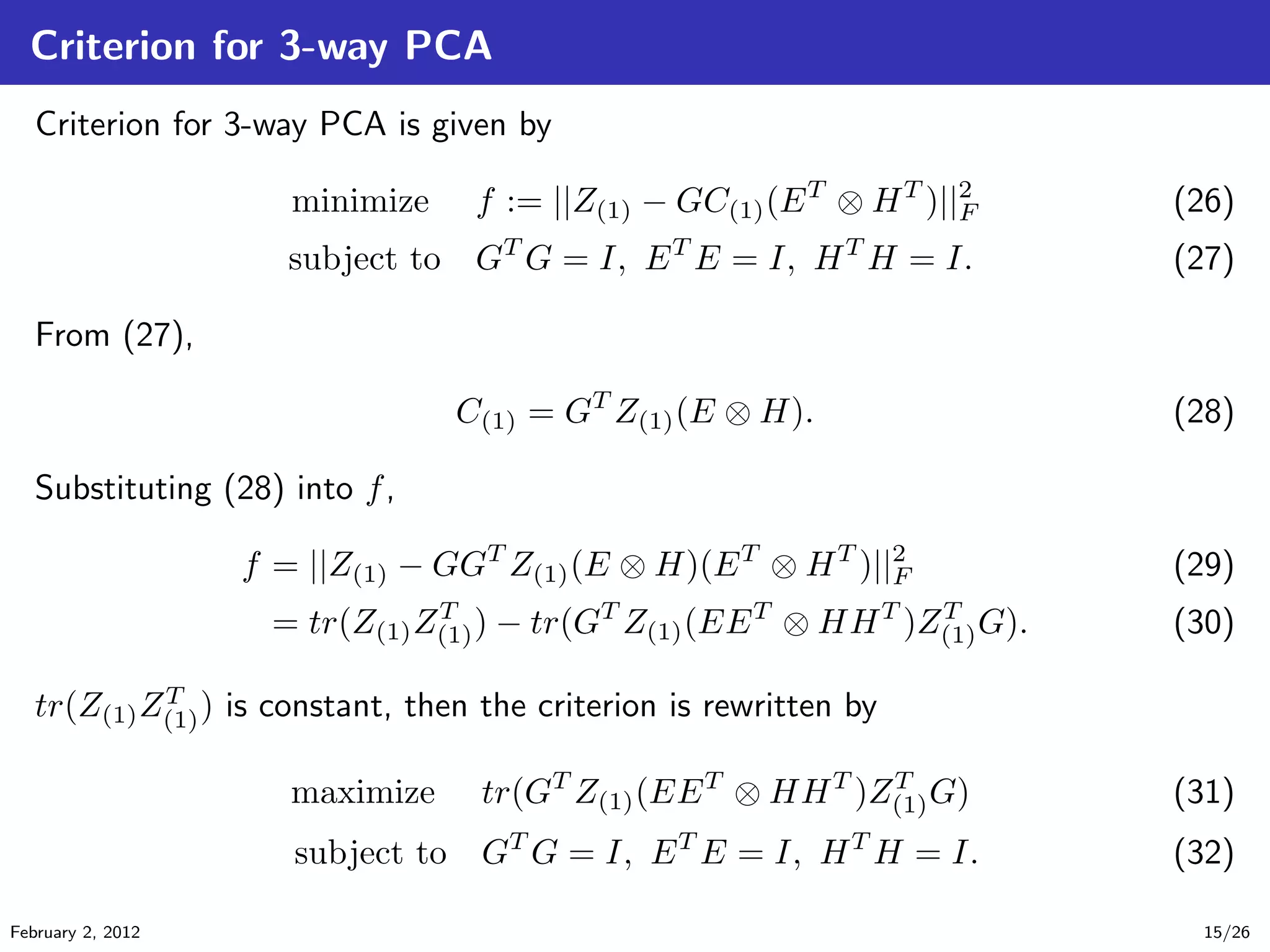 Criterion for 3-way PCA
Criterion for 3-way PCA is given by
minimize f := ||Z(1) − GC(1)(ET
⊗ HT
)||2
F (26)
subject to GT
G = I, ET
E = I, HT
H = I. (27)
From (27),
C(1) = GT
Z(1)(E ⊗ H). (28)
Substituting (28) into f,
f = ||Z(1) − GGT
Z(1)(E ⊗ H)(ET
⊗ HT
)||2
F (29)
= tr(Z(1)ZT
(1)) − tr(GT
Z(1)(EET
⊗ HHT
)ZT
(1)G). (30)
tr(Z(1)ZT
(1)) is constant, then the criterion is rewritten by
maximize tr(GT
Z(1)(EET
⊗ HHT
)ZT
(1)G) (31)
subject to GT
G = I, ET
E = I, HT
H = I. (32)
February 2, 2012 15/26
 