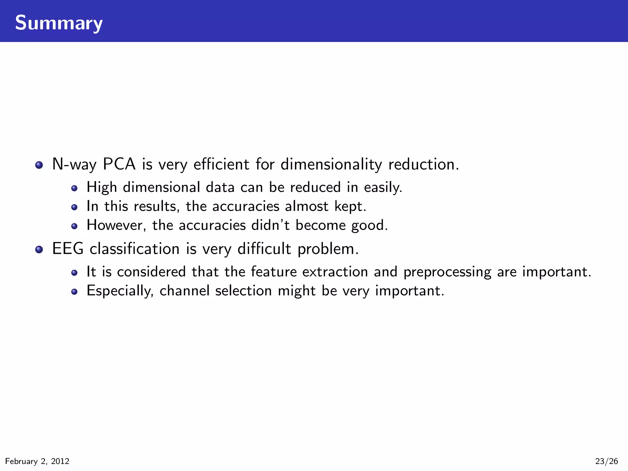 Summary
N-way PCA is very eﬃcient for dimensionality reduction.
High dimensional data can be reduced in easily.
In this results, the accuracies almost kept.
However, the accuracies didn’t become good.
EEG classiﬁcation is very diﬃcult problem.
It is considered that the feature extraction and preprocessing are important.
Especially, channel selection might be very important.
February 2, 2012 23/26
 