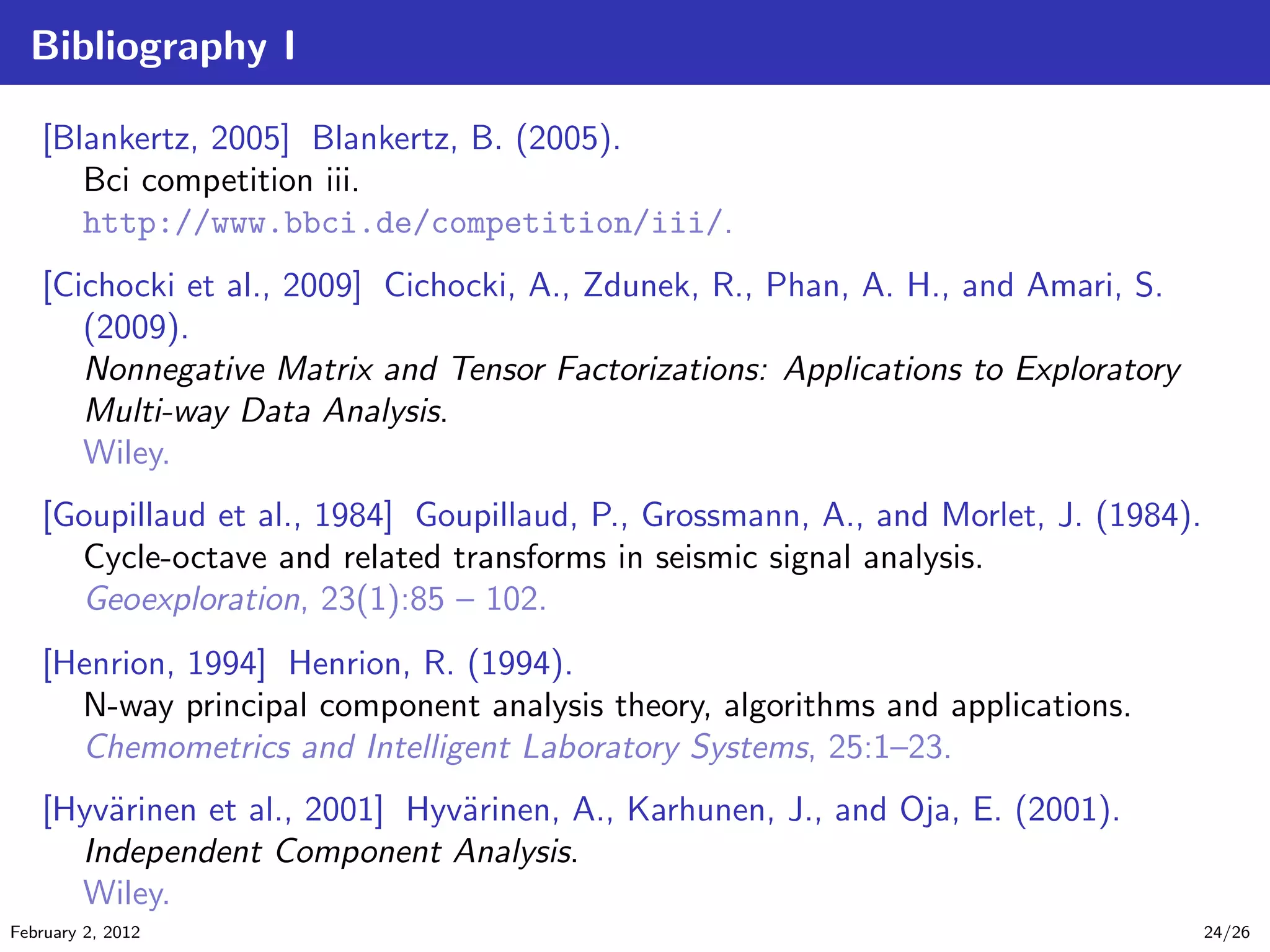 Bibliography I
[Blankertz, 2005] Blankertz, B. (2005).
Bci competition iii.
http://www.bbci.de/competition/iii/.
[Cichocki et al., 2009] Cichocki, A., Zdunek, R., Phan, A. H., and Amari, S.
(2009).
Nonnegative Matrix and Tensor Factorizations: Applications to Exploratory
Multi-way Data Analysis.
Wiley.
[Goupillaud et al., 1984] Goupillaud, P., Grossmann, A., and Morlet, J. (1984).
Cycle-octave and related transforms in seismic signal analysis.
Geoexploration, 23(1):85 – 102.
[Henrion, 1994] Henrion, R. (1994).
N-way principal component analysis theory, algorithms and applications.
Chemometrics and Intelligent Laboratory Systems, 25:1–23.
[Hyv¨arinen et al., 2001] Hyv¨arinen, A., Karhunen, J., and Oja, E. (2001).
Independent Component Analysis.
Wiley.
February 2, 2012 24/26
 