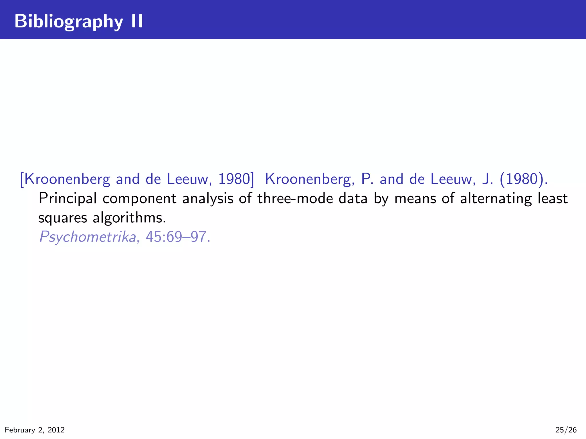 Bibliography II
[Kroonenberg and de Leeuw, 1980] Kroonenberg, P. and de Leeuw, J. (1980).
Principal component analysis of three-mode data by means of alternating least
squares algorithms.
Psychometrika, 45:69–97.
February 2, 2012 25/26
 