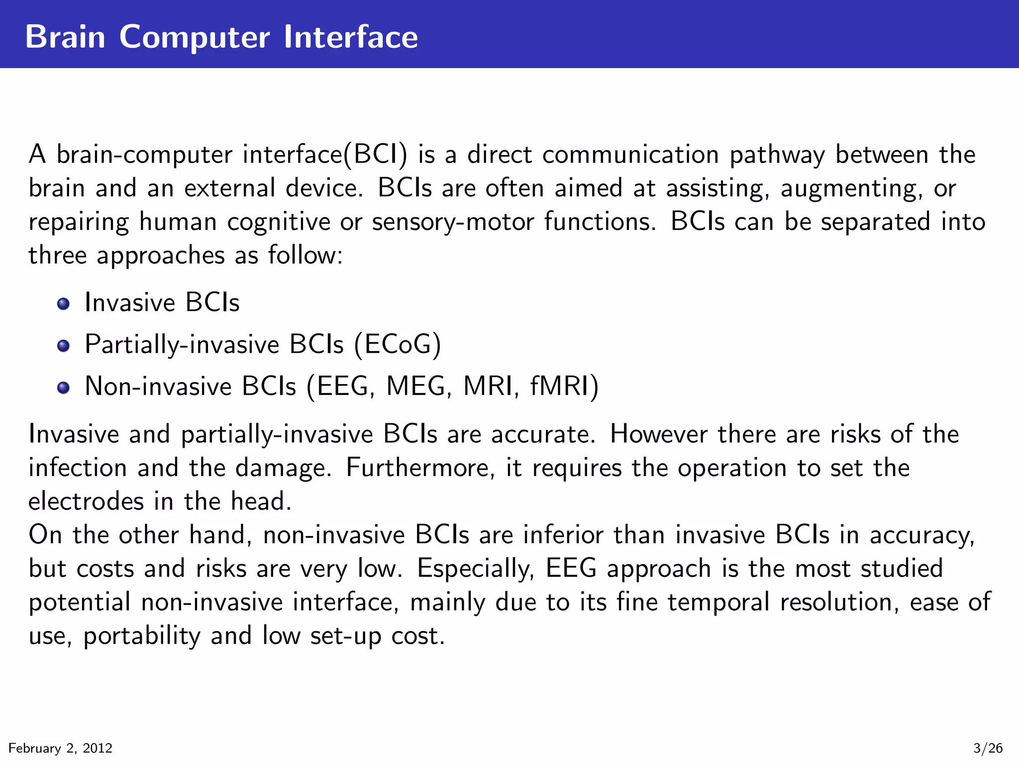 Brain Computer Interface
A brain-computer interface(BCI) is a direct communication pathway between the
brain and an external device. BCIs are often aimed at assisting, augmenting, or
repairing human cognitive or sensory-motor functions. BCIs can be separated into
three approaches as follow:
Invasive BCIs
Partially-invasive BCIs (ECoG)
Non-invasive BCIs (EEG, MEG, MRI, fMRI)
Invasive and partially-invasive BCIs are accurate. However there are risks of the
infection and the damage. Furthermore, it requires the operation to set the
electrodes in the head.
On the other hand, non-invasive BCIs are inferior than invasive BCIs in accuracy,
but costs and risks are very low. Especially, EEG approach is the most studied
potential non-invasive interface, mainly due to its ﬁne temporal resolution, ease of
use, portability and low set-up cost.
February 2, 2012 3/26
 