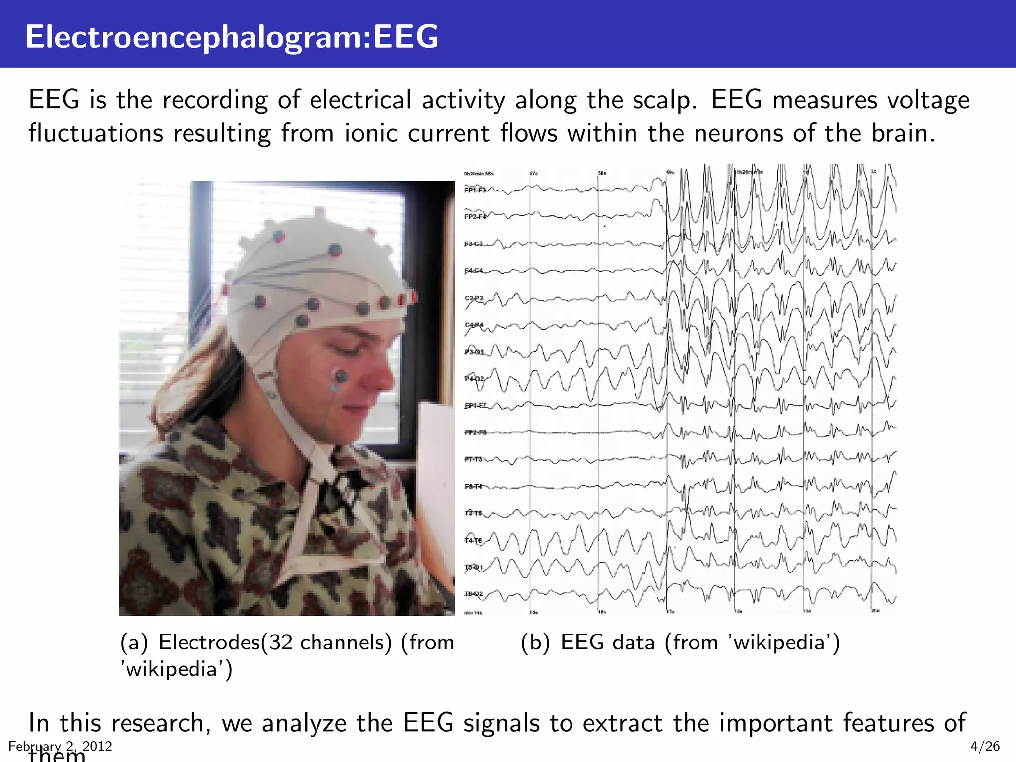 Electroencephalogram:EEG
EEG is the recording of electrical activity along the scalp. EEG measures voltage
ﬂuctuations resulting from ionic current ﬂows within the neurons of the brain.
(a) Electrodes(32 channels) (from
’wikipedia’)
(b) EEG data (from ’wikipedia’)
In this research, we analyze the EEG signals to extract the important features of
February 2, 2012 4/26
 