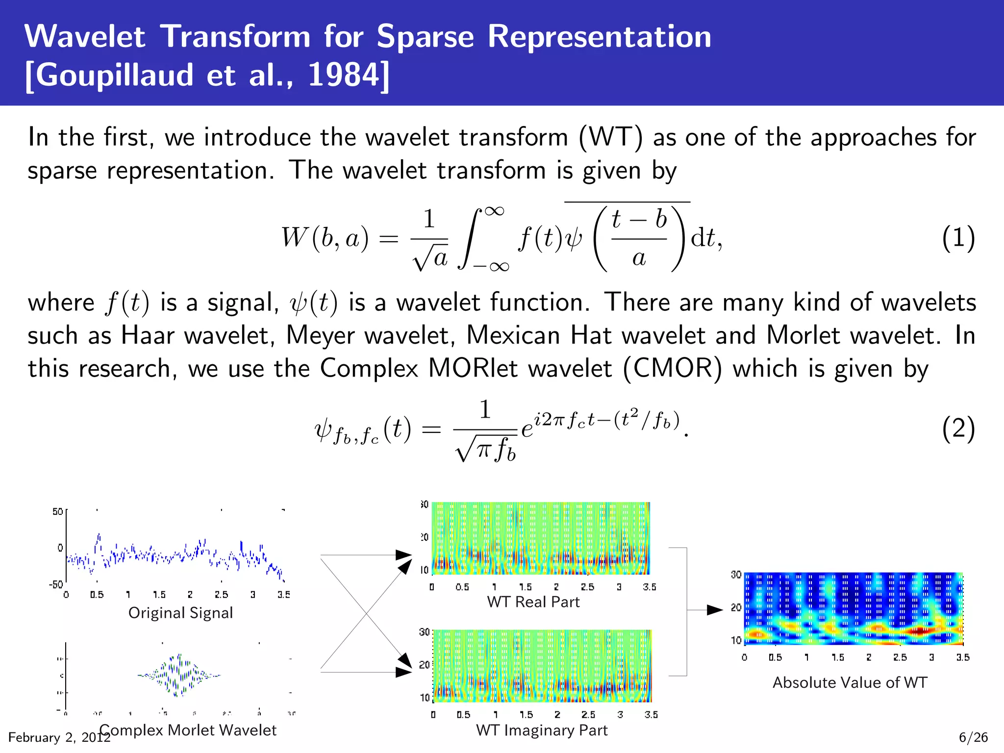 Wavelet Transform for Sparse Representation
[Goupillaud et al., 1984]
In the ﬁrst, we introduce the wavelet transform (WT) as one of the approaches for
sparse representation. The wavelet transform is given by
W(b, a) =
1
√
a
∞
−∞
f(t)ψ
t − b
a
dt, (1)
where f(t) is a signal, ψ(t) is a wavelet function. There are many kind of wavelets
such as Haar wavelet, Meyer wavelet, Mexican Hat wavelet and Morlet wavelet. In
this research, we use the Complex MORlet wavelet (CMOR) which is given by
ψfb,fc (t) =
1
√
πfb
ei2πfct−(t2
/fb)
. (2)
February 2, 2012 6/26
 