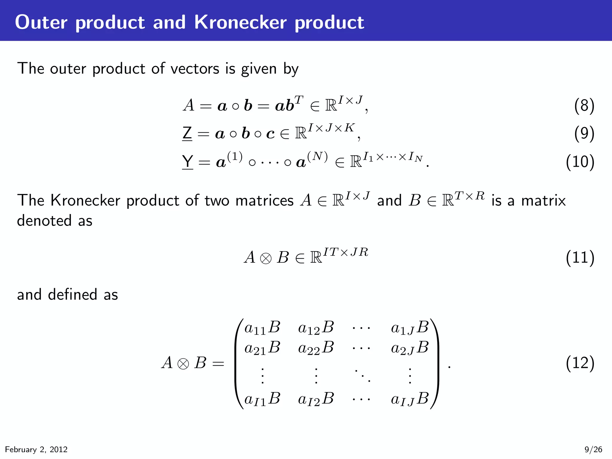 Outer product and Kronecker product
The outer product of vectors is given by
A = a ◦ b = abT
∈ RI×J
, (8)
Z = a ◦ b ◦ c ∈ RI×J×K
, (9)
Y = a(1)
◦ · · · ◦ a(N)
∈ RI1×···×IN
. (10)
The Kronecker product of two matrices A ∈ RI×J
and B ∈ RT ×R
is a matrix
denoted as
A ⊗ B ∈ RIT ×JR
(11)
and deﬁned as
A ⊗ B =





a11B a12B · · · a1J B
a21B a22B · · · a2J B
...
...
...
...
aI1B aI2B · · · aIJ B





. (12)
February 2, 2012 9/26
 