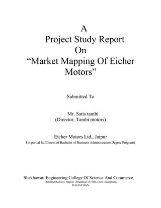 A
    Project Study Report
            On
 “Market Mapping Of Eicher
         Motors”

                                Submitted To


                            Mr. Satis tambi
                      (Director, Tambi motors)


                     Eicher Motors Ltd., Jaipur
 (In partial fulfillment of Bachelor of Business Administration Degree Program)




Shekhawati Engineering College Of Science And Commerce,
              Dundlod Railway Station , Dundlod-333702, Distt. Jhunjhunu,
                                    RAJASTHAN
 