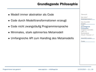 Grundlegende Philosophie

       • Modell immer abstrakter als Code                     Übersicht
                                                              Wie bitte?
                                                              Modellgetrieben?
       • Code durch Modelltransformationen erzeugt            Das GeneSEZ
                                                              Projekt
                                                              Ziele
       • Code nicht zwangsläuﬁg Programmiersprache            Grundlegende
                                                              Philosophie
                                                              Vergleich GeneSEZ -

       • Minimales, stark optimiertes Metamodell              UML 2.0
                                                              Bestandteile
                                                              Aktuell: Release 1.7

       • Umfangreiche API zum Handling des Metamodells        GeneSEZ nutzen

                                                              Finale




Programmieren war gestern!   www.sqqd.de – info@sqqd.de   12.03.2010 – 11 / 19
 