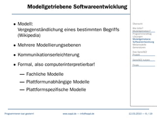 Modellgetriebene Softwareentwicklung

       • Modell:                                                Übersicht

         Vergegenständlichung eines bestimmten Begriffs         Wie bitte?
                                                                Modellgetrieben?
                                                                Programmieralltag
         (Wikipedia)                                            Lösungen
                                                                Modellgetriebene
                                                                Softwareentwicklung
       • Mehrere Modellierungsebenen                            Metamodelle
                                                                Generatoren
                                                                Das GeneSEZ
       • Kommunikationserleichterung                            Projekt

                                                                GeneSEZ nutzen

       • Formal, also computerinterpretierbar!                  Finale



             – Fachliche Modelle
             – Plattformunabhängige Modelle
             – Plattformspeziﬁsche Modelle



Programmieren war gestern!      www.sqqd.de – info@sqqd.de   12.03.2010 – 6 / 19
 