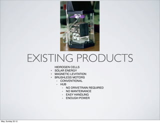 EXISTING PRODUCTS
                           HIDROGEN CELLS
                       •   SOLAR ENERGY
                       •   MAGNETIC LEVITATION
                       •   BRUSHLESS MOTORS
                            ⁃ CONVENTIONAL
                            ⁃ HUB
                               ⁃ NO DRIVETRAIN REQUIRED
                               ⁃ NO MANTEINANCE
                               ⁃ EASY HANDLING
                               ⁃ ENOUGH POWER




May, Sunday 20 12
 