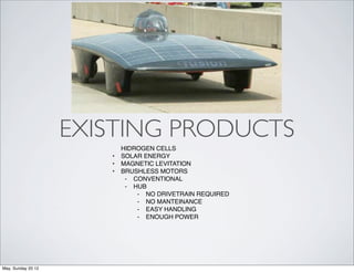 EXISTING PRODUCTS
                           HIDROGEN CELLS
                       •   SOLAR ENERGY
                       •   MAGNETIC LEVITATION
                       •   BRUSHLESS MOTORS
                            ⁃ CONVENTIONAL
                            ⁃ HUB
                               ⁃ NO DRIVETRAIN REQUIRED
                               ⁃ NO MANTEINANCE
                               ⁃ EASY HANDLING
                               ⁃ ENOUGH POWER




May, Sunday 20 12
 