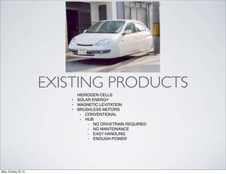 EXISTING PRODUCTS
                           HIDROGEN CELLS
                       •   SOLAR ENERGY
                       •   MAGNETIC LEVITATION
                       •   BRUSHLESS MOTORS
                            ⁃ CONVENTIONAL
                            ⁃ HUB
                               ⁃ NO DRIVETRAIN REQUIRED
                               ⁃ NO MANTEINANCE
                               ⁃ EASY HANDLING
                               ⁃ ENOUGH POWER




May, Sunday 20 12
 