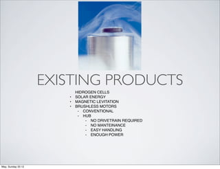 EXISTING PRODUCTS
                           HIDROGEN CELLS
                       •   SOLAR ENERGY
                       •   MAGNETIC LEVITATION
                       •   BRUSHLESS MOTORS
                            ⁃ CONVENTIONAL
                            ⁃ HUB
                               ⁃ NO DRIVETRAIN REQUIRED
                               ⁃ NO MANTEINANCE
                               ⁃ EASY HANDLING
                               ⁃ ENOUGH POWER




May, Sunday 20 12
 