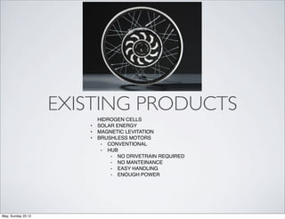 EXISTING PRODUCTS
                           HIDROGEN CELLS
                       •   SOLAR ENERGY
                       •   MAGNETIC LEVITATION
                       •   BRUSHLESS MOTORS
                            ⁃ CONVENTIONAL
                            ⁃ HUB
                               ⁃ NO DRIVETRAIN REQUIRED
                               ⁃ NO MANTEINANCE
                               ⁃ EASY HANDLING
                               ⁃ ENOUGH POWER




May, Sunday 20 12
 