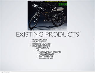 EXISTING PRODUCTS
                           HIDROGEN CELLS
                       •   SOLAR ENERGY
                       •   MAGNETIC LEVITATION
                       •   BRUSHLESS MOTORS
                            ⁃ CONVENTIONAL
                            ⁃ HUB
                               ⁃ NO DRIVETRAIN REQUIRED
                               ⁃ NO MANTEINANCE
                               ⁃ EASY HANDLING
                               ⁃ ENOUGH POWER




May, Sunday 20 12
 